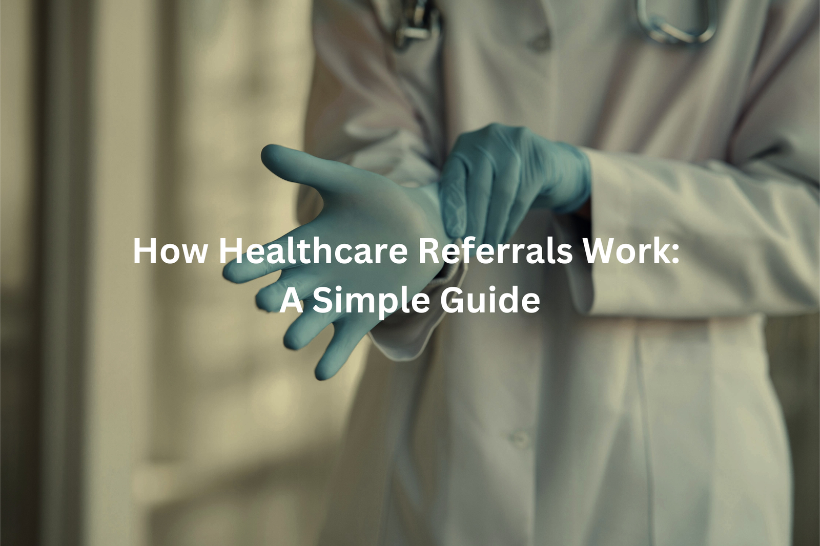 Text overlay "How Healthcare Referrals Work: A Simple Guide" on an image of a doctor's hand in medical gloves.